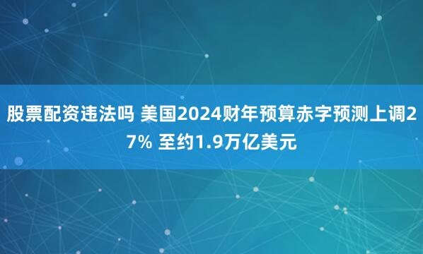 股票配资违法吗 美国2024财年预算赤字预测上调27% 至约1.9万亿美元