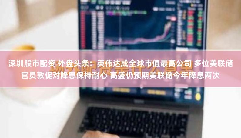 深圳股市配资 外盘头条：英伟达成全球市值最高公司 多位美联储官员敦促对降息保持耐心 高盛仍预期美联储今年降息两次