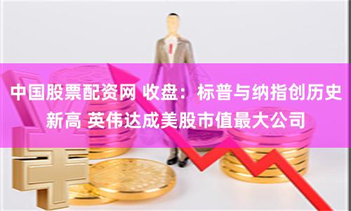 中国股票配资网 收盘：标普与纳指创历史新高 英伟达成美股市值最大公司