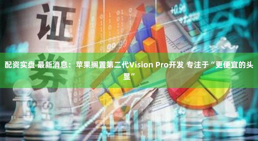 配资实盘 最新消息：苹果搁置第二代Vision Pro开发 专注于“更便宜的头显”