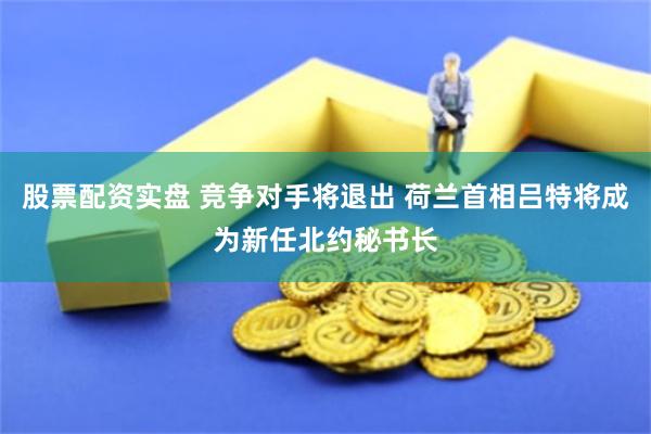 股票配资实盘 竞争对手将退出 荷兰首相吕特将成为新任北约秘书长
