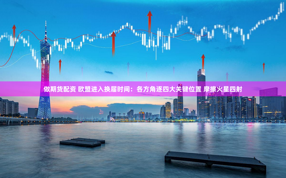 做期货配资 欧盟进入换届时间：各方角逐四大关键位置 摩擦火星四射