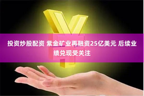 投资炒股配资 紫金矿业再融资25亿美元 后续业绩兑现受关注