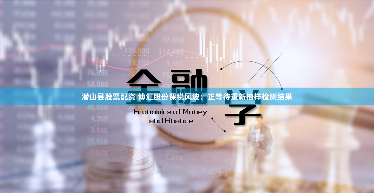 潜山县股票配资 博汇股份课税风波：正等待重新抽样检测结果