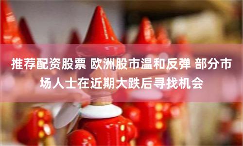 推荐配资股票 欧洲股市温和反弹 部分市场人士在近期大跌后寻找机会