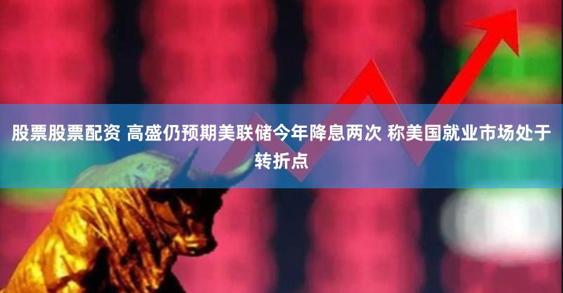 股票股票配资 高盛仍预期美联储今年降息两次 称美国就业市场处于转折点