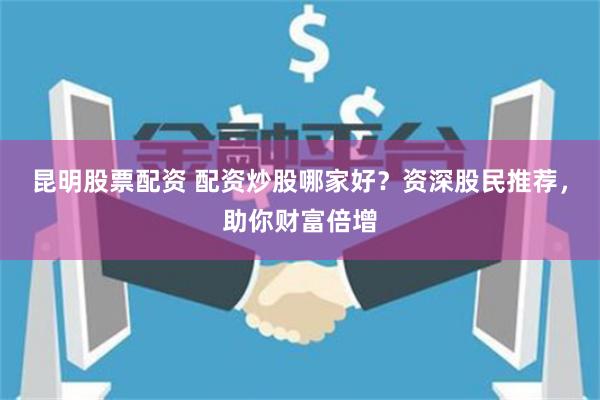 昆明股票配资 配资炒股哪家好？资深股民推荐，助你财富倍增