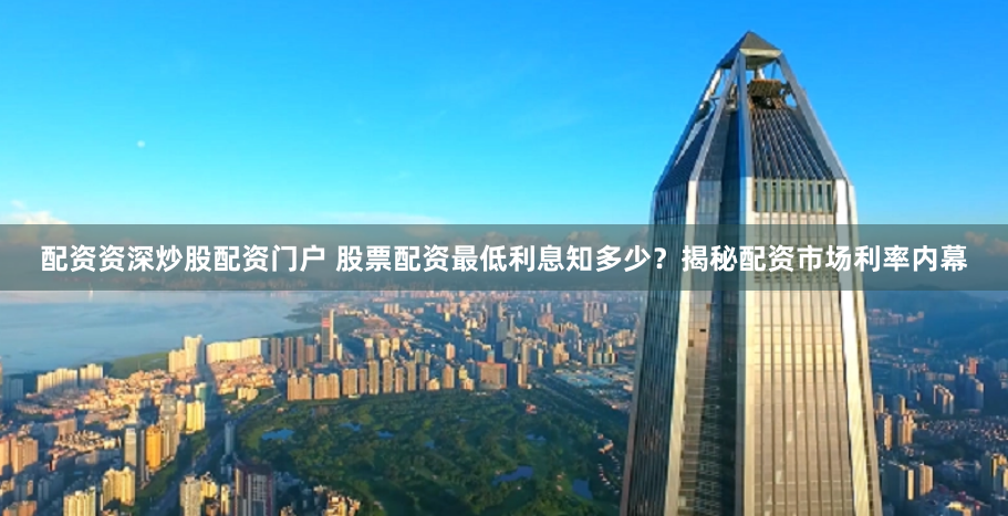 配资资深炒股配资门户 股票配资最低利息知多少？揭秘配资市场利率内幕