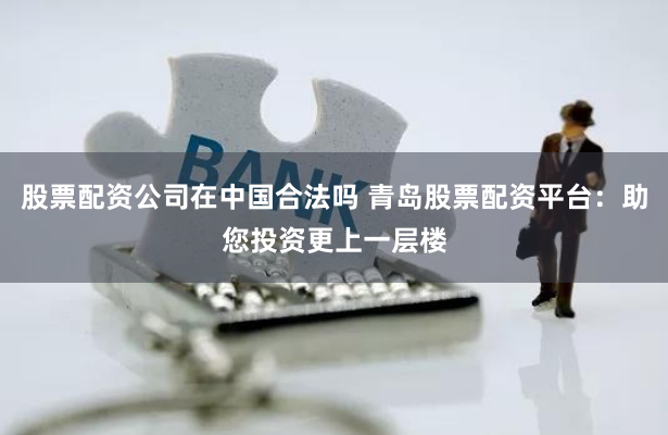 股票配资公司在中国合法吗 青岛股票配资平台:助您投资更上一层楼
