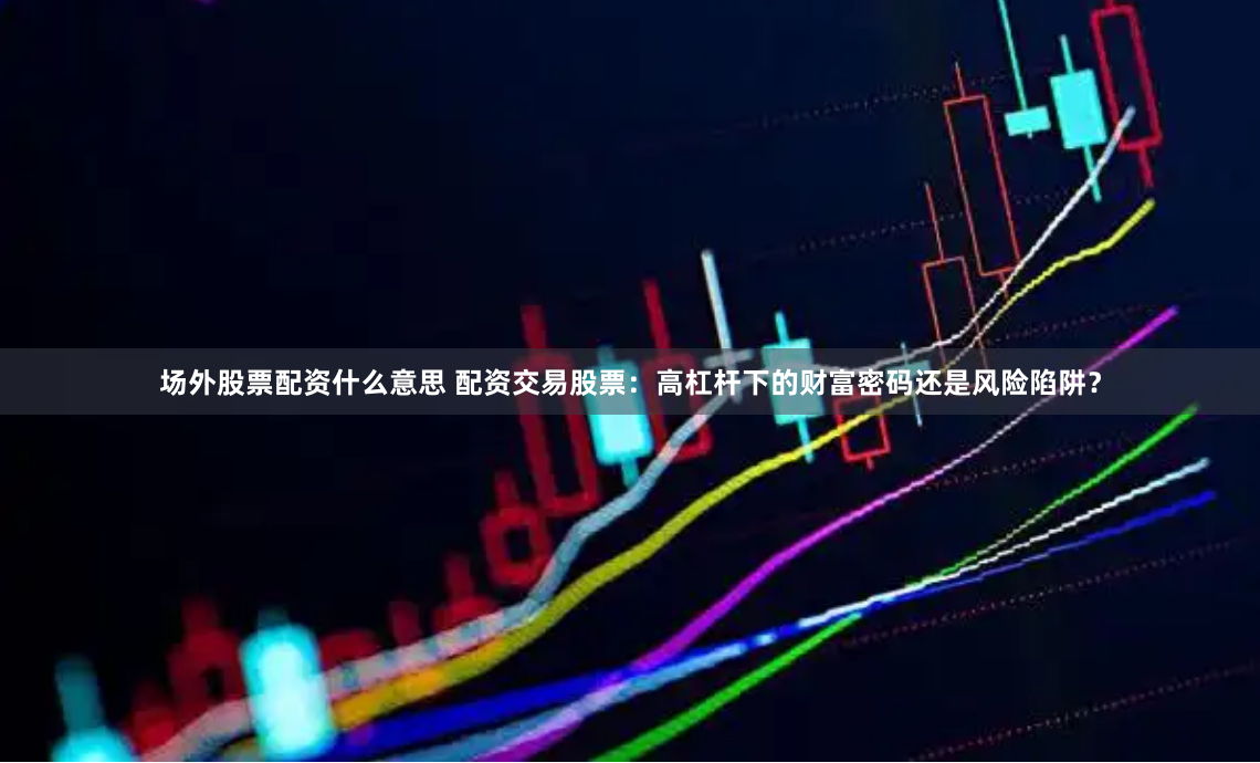 场外股票配资什么意思 配资交易股票：高杠杆下的财富密码还是风险陷阱？