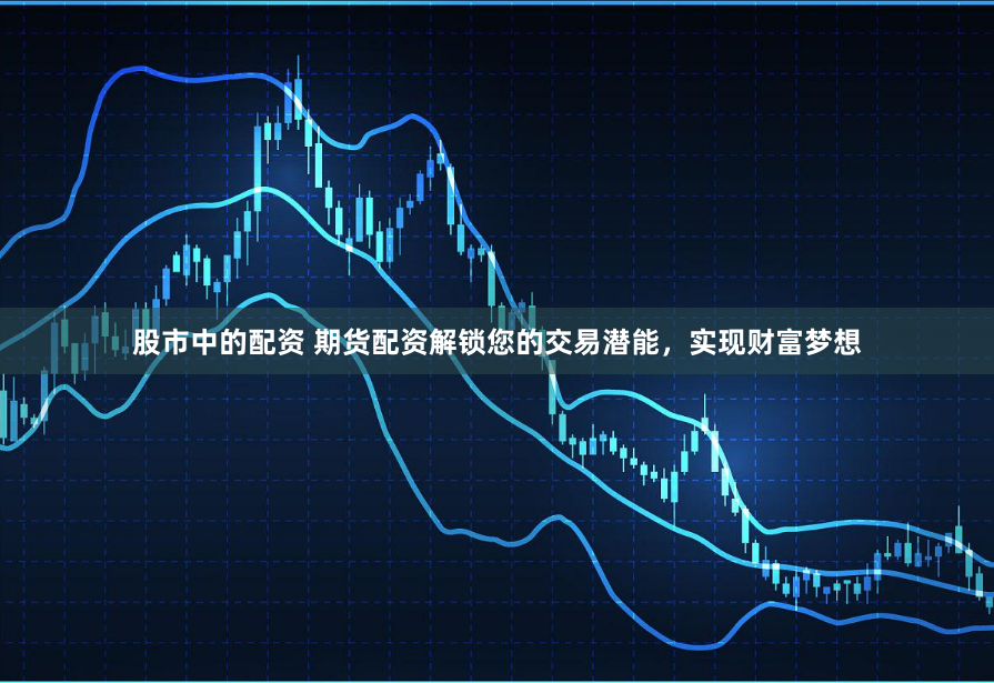 股市中的配资 期货配资解锁您的交易潜能，实现财富梦想