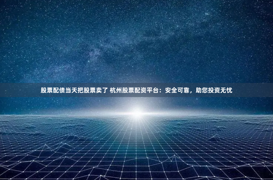 股票配债当天把股票卖了 杭州股票配资平台：安全可靠，助您投资无忧