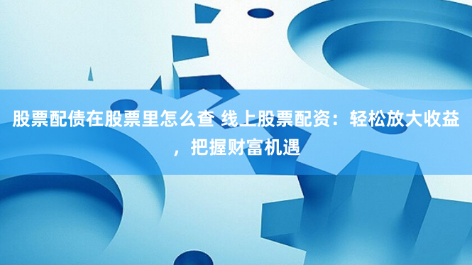 股票配债在股票里怎么查 线上股票配资：轻松放大收益，把握财富机遇