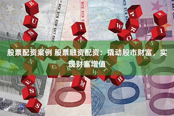 股票配资案例 股票融资配资：撬动股市财富，实现财富增值