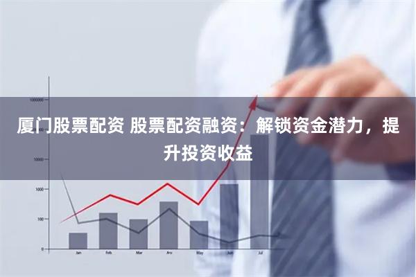 厦门股票配资 股票配资融资：解锁资金潜力，提升投资收益