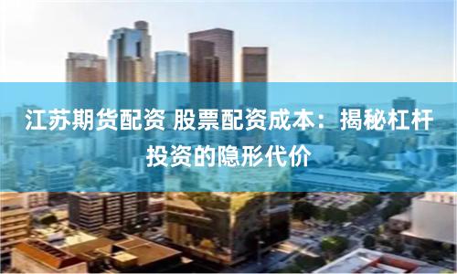 江苏期货配资 股票配资成本:揭秘杠杆投资的隐形代价