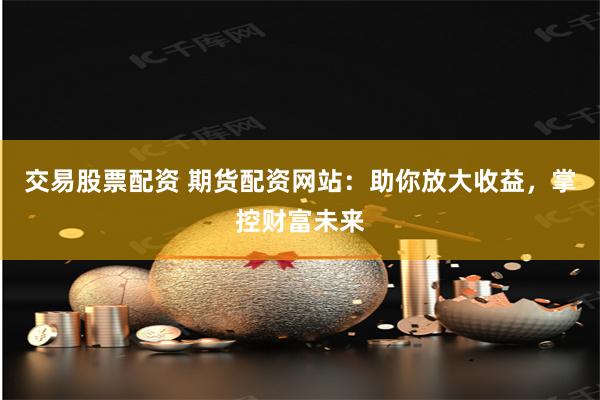 交易股票配资 期货配资网站：助你放大收益，掌控财富未来
