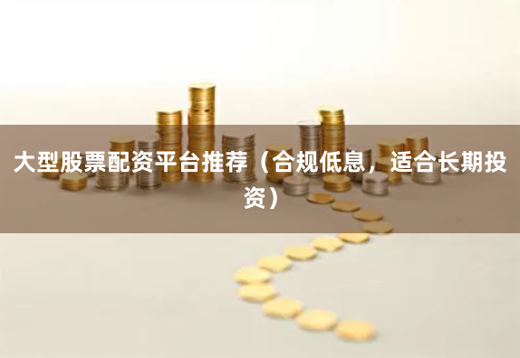 大型股票配资平台推荐（合规低息，适合长期投资）