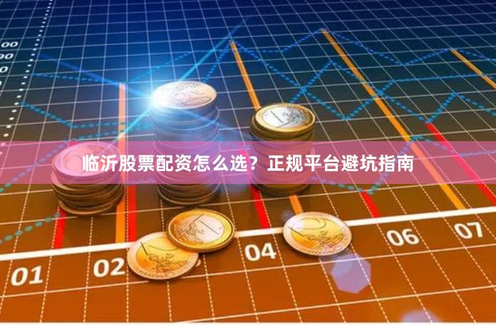 临沂股票配资怎么选？正规平台避坑指南